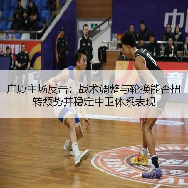 广厦主场反击：战术调整与轮换能否扭转颓势并稳定中卫体系表现