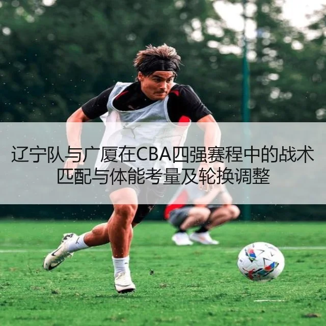 辽宁队与广厦在CBA四强赛程中的战术匹配与体能考量及轮换调整